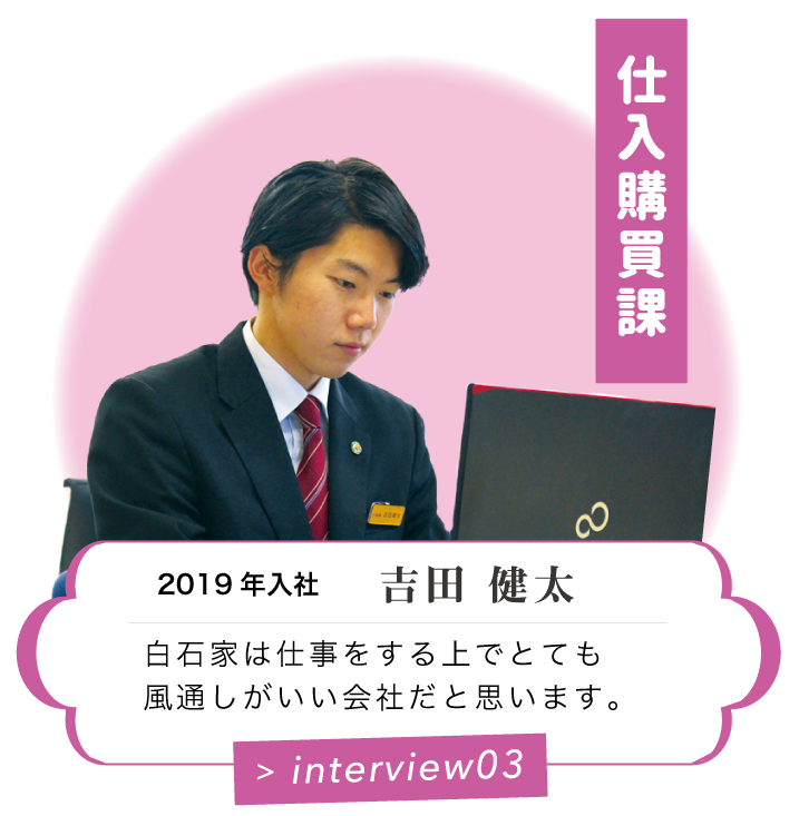 仕入購買課　2019 年入社　吉田 健太　白石家は仕事をする上でとても風通しがいい会社だと思います。